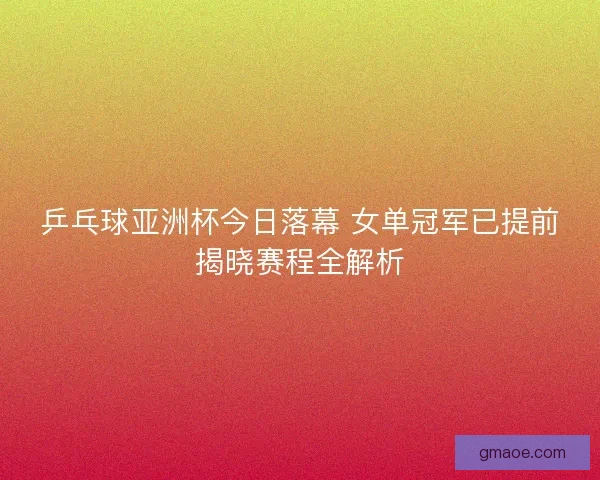 乒乓球亚洲杯今日落幕 女单冠军已提前揭晓赛程全解析