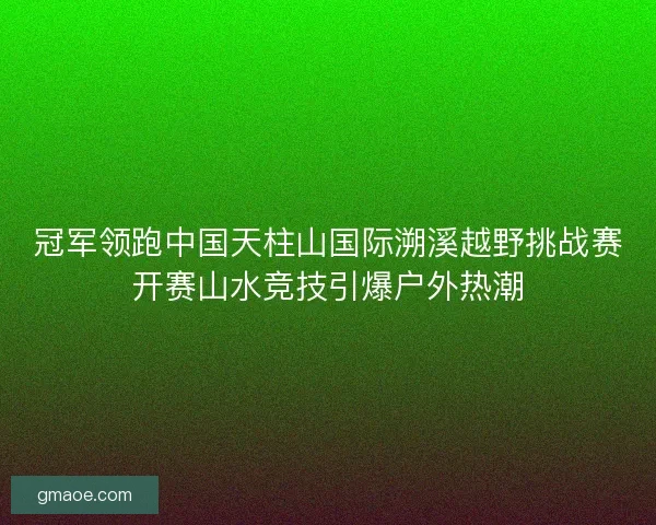 冠军领跑中国天柱山国际溯溪越野挑战赛开赛山水竞技引爆户外热潮