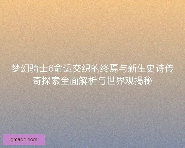 梦幻骑士6命运交织的终焉与新生史诗传奇探索全面解析与世界观揭秘