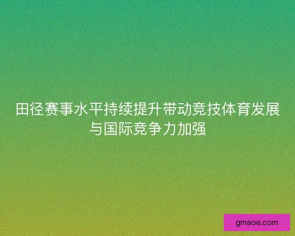 田径赛事水平持续提升带动竞技体育发展与国际竞争力加强