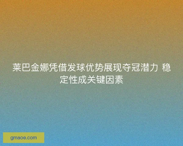 莱巴金娜凭借发球优势展现夺冠潜力 稳定性成关键因素