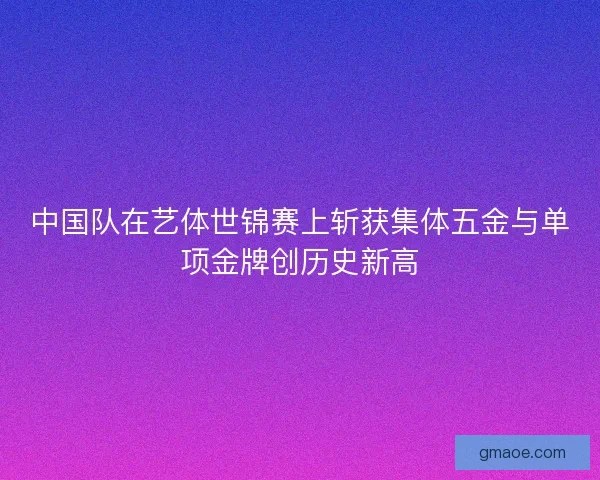 中国队在艺体世锦赛上斩获集体五金与单项金牌创历史新高