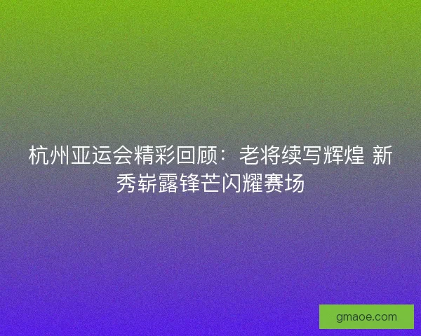 杭州亚运会精彩回顾:老将续写辉煌 新秀崭露锋芒闪耀赛场 杭州亚运会精彩回顾:老将续写辉煌 新秀崭露锋芒闪耀赛场