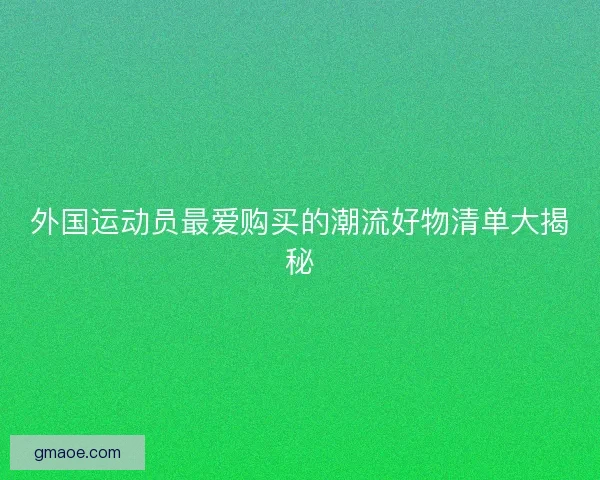 外国运动员最爱购买的潮流好物清单大揭秘 外国运动员最爱购买的潮流好物清单大揭秘