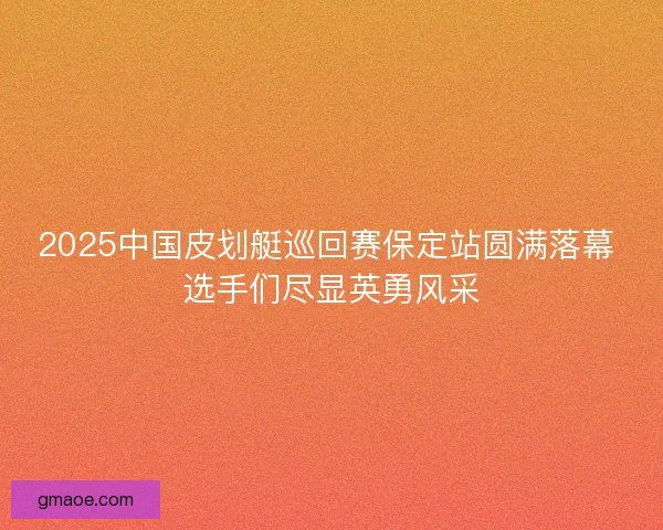 2025中国皮划艇巡回赛保定站圆满落幕 选手们尽显英勇风采 2025中国皮划艇巡回赛保定站圆满落幕 选手们尽显英勇风采