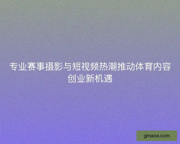 专业赛事摄影与短视频热潮推动体育内容创业新机遇