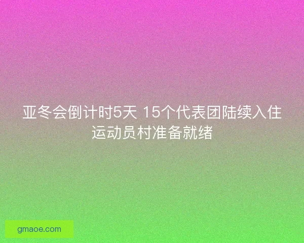 亚冬会倒计时5天 15个代表团陆续入住运动员村准备就绪