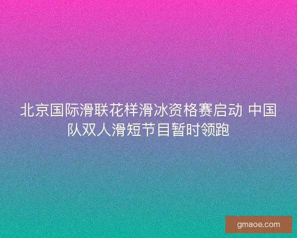 北京国际滑联花样滑冰资格赛启动 中国队双人滑短节目暂时领跑
