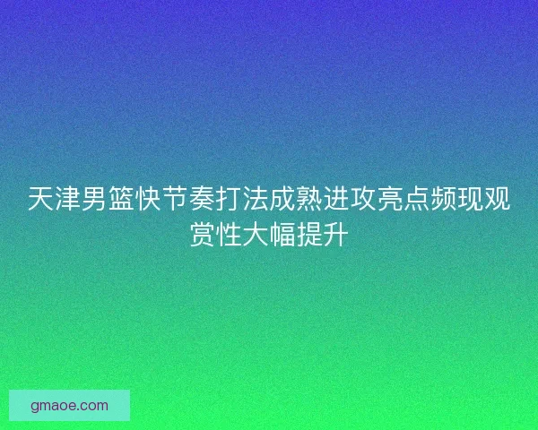 天津男篮快节奏打法成熟进攻亮点频现观赏性大幅提升