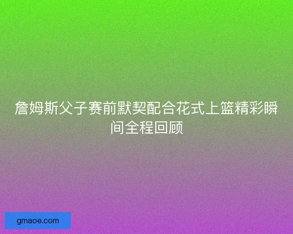 詹姆斯父子赛前默契配合花式上篮精彩瞬间全程回顾