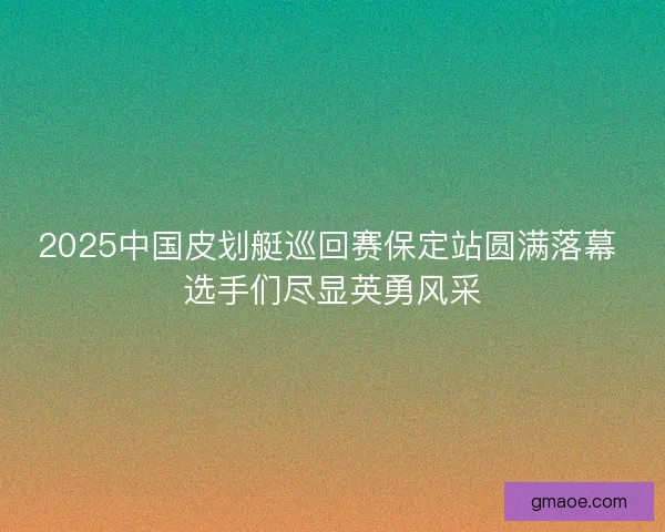 2025中国皮划艇巡回赛保定站圆满落幕 选手们尽显英勇风采
