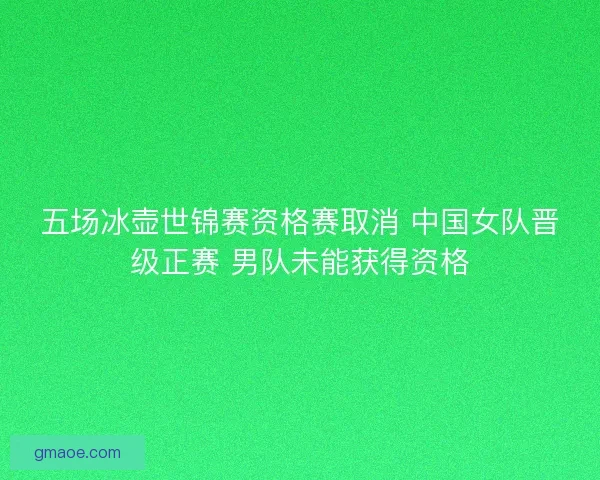 五场冰壶世锦赛资格赛取消 中国女队晋级正赛 男队未能获得资格