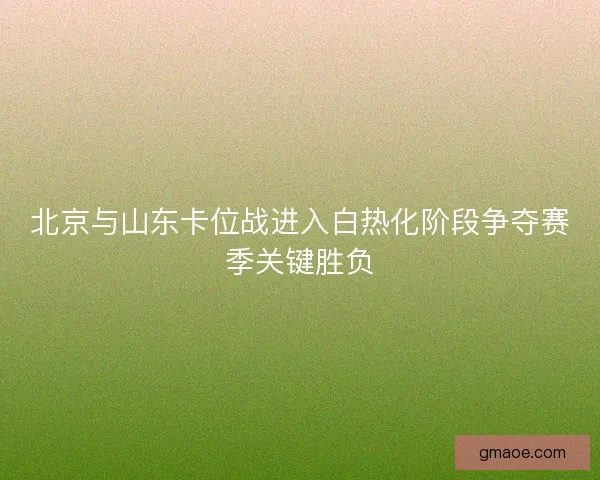 北京与山东卡位战进入白热化阶段争夺赛季关键胜负 北京与山东卡位战进入白热化阶段争夺赛季关键胜负
