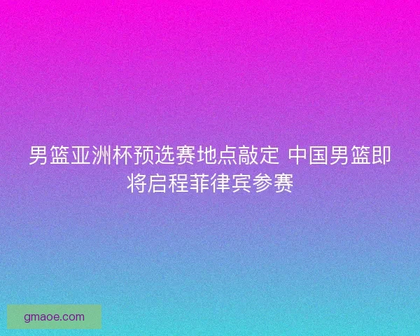男篮亚洲杯预选赛地点敲定 中国男篮即将启程菲律宾参赛