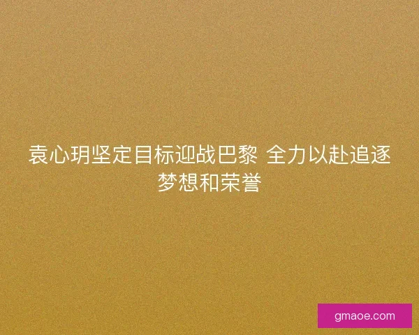 袁心玥坚定目标迎战巴黎 全力以赴追逐梦想和荣誉