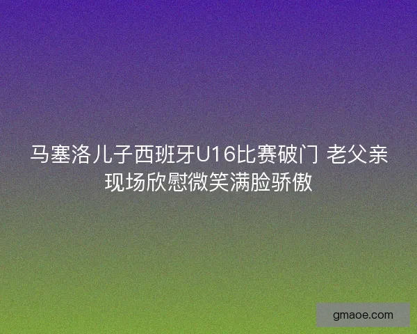马塞洛儿子西班牙U16比赛破门 老父亲现场欣慰微笑满脸骄傲