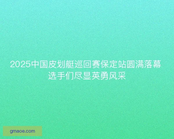 2025中国皮划艇巡回赛保定站圆满落幕 选手们尽显英勇风采