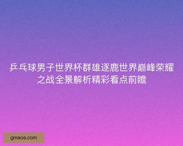 乒乓球男子世界杯群雄逐鹿世界巅峰荣耀之战全景解析精彩看点前瞻