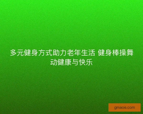 多元健身方式助力老年生活 健身棒操舞动健康与快乐
